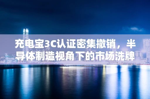 充电宝3C认证密集撤销，半导体制造视角下的市场洗牌与安全考量