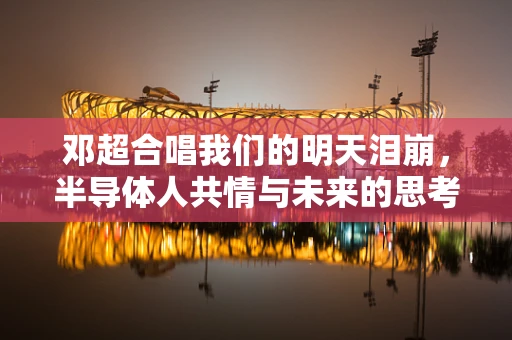邓超合唱我们的明天泪崩，半导体人共情与未来的思考