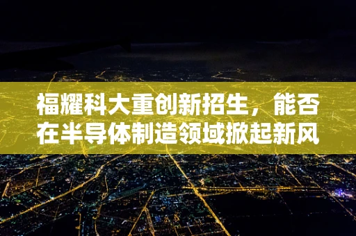 福耀科大重创新招生，能否在半导体制造领域掀起新风潮？