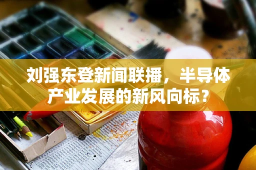 刘强东登新闻联播，半导体产业发展的新风向标？
