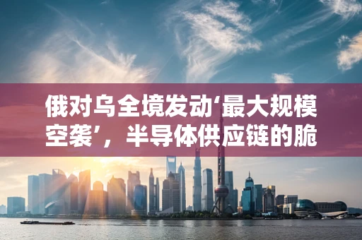 俄对乌全境发动‘最大规模空袭’，半导体供应链的脆弱性与全球影响