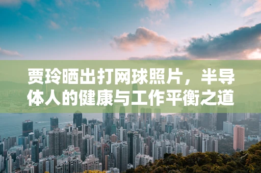 贾玲晒出打网球照片，半导体人的健康与工作平衡之道
