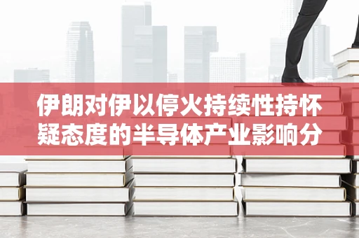 伊朗对伊以停火持续性持怀疑态度的半导体产业影响分析