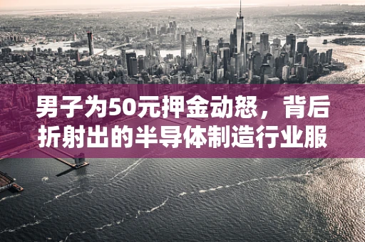 男子为50元押金动怒，背后折射出的半导体制造行业服务管理难题