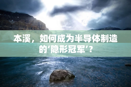 本溪，如何成为半导体制造的‘隐形冠军’？