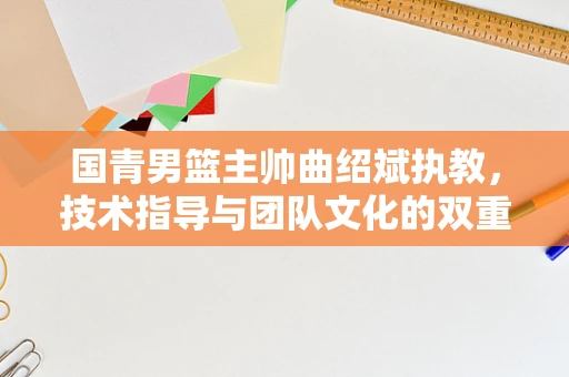 国青男篮主帅曲绍斌执教，技术指导与团队文化的双重挑战？