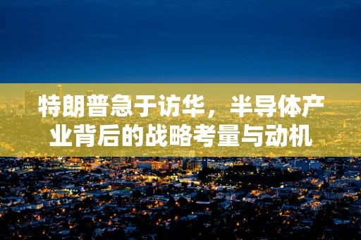 特朗普急于访华，半导体产业背后的战略考量与动机