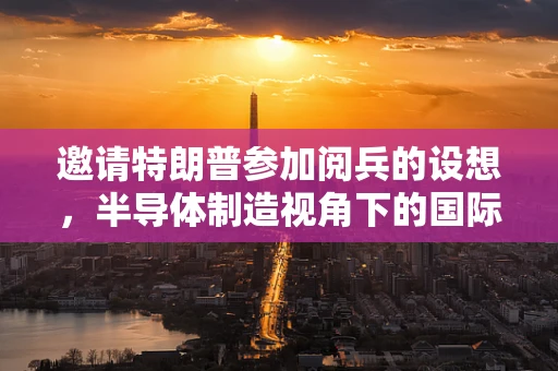 邀请特朗普参加阅兵的设想，半导体制造视角下的国际交流与安全考量