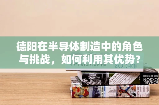 德阳在半导体制造中的角色与挑战，如何利用其优势？