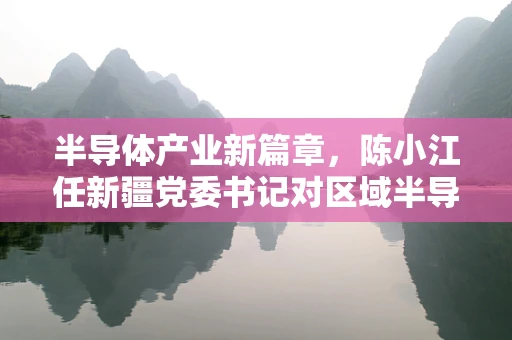 半导体产业新篇章，陈小江任新疆党委书记对区域半导体发展的影响与展望