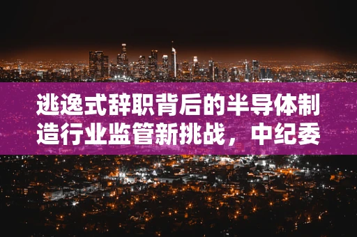 逃逸式辞职背后的半导体制造行业监管新挑战，中纪委严查国企的警示与反思