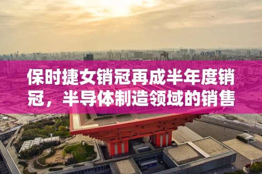 保时捷女销冠再成半年度销冠，半导体制造领域的销售秘诀何在？