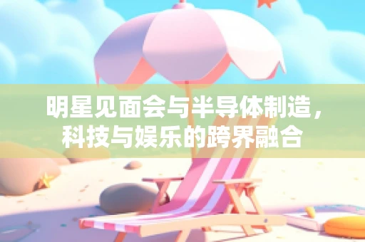 明星见面会与半导体制造，科技与娱乐的跨界融合