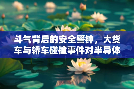 斗气背后的安全警钟，大货车与轿车碰撞事件对半导体制造安全的启示
