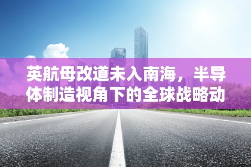 英航母改道未入南海，半导体制造视角下的全球战略动向解析
