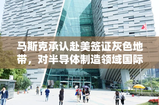 马斯克承认赴美签证灰色地带，对半导体制造领域国际人才流动的启示与挑战