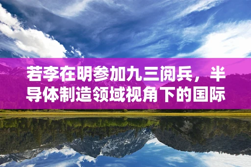 若李在明参加九三阅兵，半导体制造领域视角下的国际影响与展望