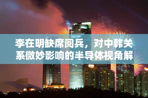 李在明缺席阅兵，对中韩关系微妙影响的半导体视角解析