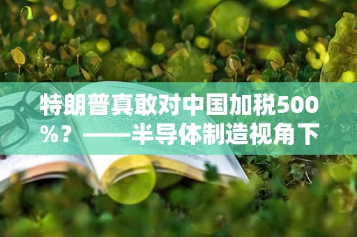 特朗普真敢对中国加税500%？——半导体制造视角下的贸易战风险与应对策略