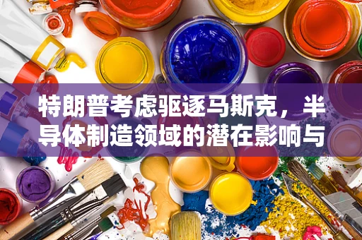 特朗普考虑驱逐马斯克，半导体制造领域的潜在影响与博主深度解读