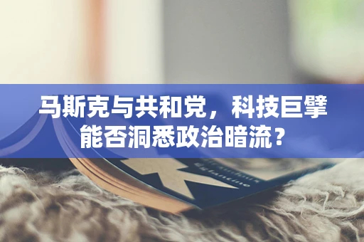 马斯克与共和党，科技巨擘能否洞悉政治暗流？