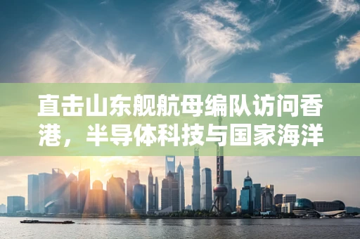直击山东舰航母编队访问香港，半导体科技与国家海洋战略的交汇点