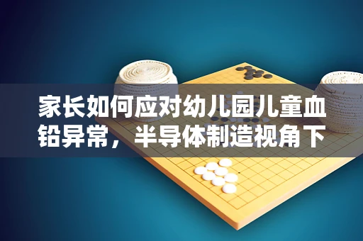 家长如何应对幼儿园儿童血铅异常，半导体制造视角下的环境与健康考量