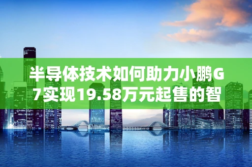 半导体技术如何助力小鹏G7实现19.58万元起售的智能驾驶新纪元？