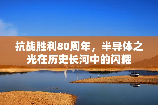 抗战胜利80周年，半导体之光在历史长河中的闪耀