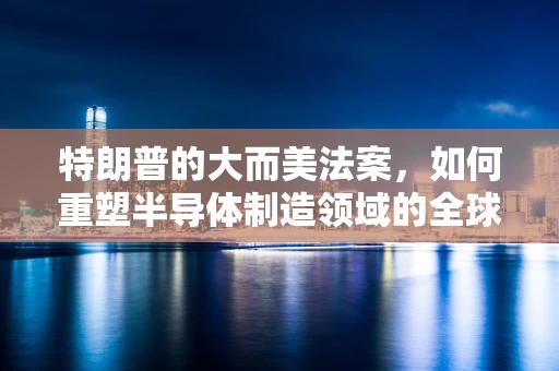 特朗普的大而美法案，如何重塑半导体制造领域的全球格局？