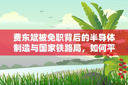 费东斌被免职背后的半导体制造与国家铁路局，如何平衡技术创新与基础设施建设？