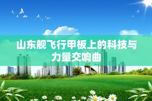 山东舰飞行甲板上的科技与力量交响曲