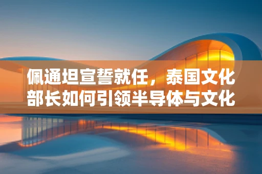 佩通坦宣誓就任，泰国文化部长如何引领半导体与文化融合新篇章？