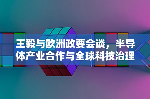 王毅与欧洲政要会谈，半导体产业合作与全球科技治理的新动向