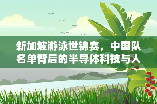 新加坡游泳世锦赛，中国队名单背后的半导体科技与人才选拔新视角
