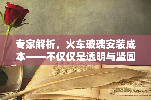 专家解析，火车玻璃安装成本——不仅仅是透明与坚固的较量