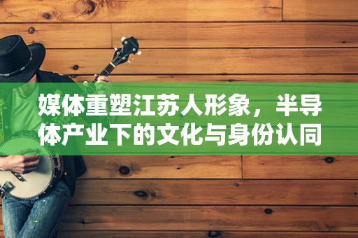 媒体重塑江苏人形象，半导体产业下的文化与身份认同