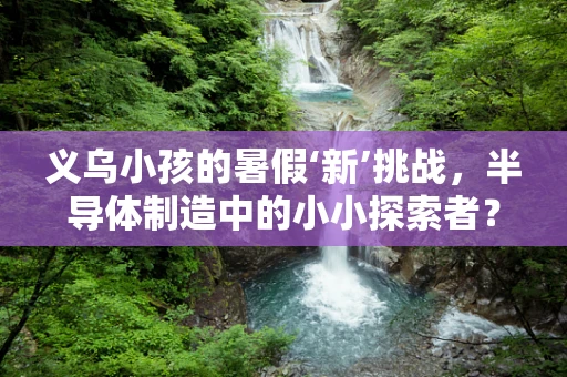 义乌小孩的暑假‘新’挑战，半导体制造中的小小探索者？