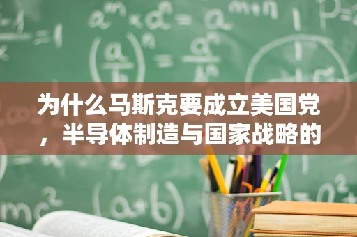 为什么马斯克要成立美国党，半导体制造与国家战略的深度思考
