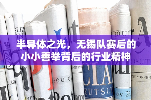 半导体之光，无锡队赛后的小小善举背后的行业精神