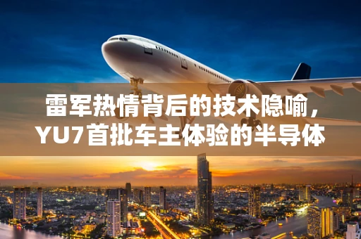 雷军热情背后的技术隐喻，YU7首批车主体验的半导体制造智慧