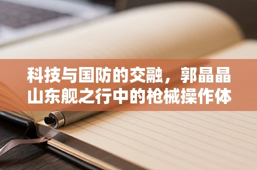 科技与国防的交融，郭晶晶山东舰之行中的枪械操作体验