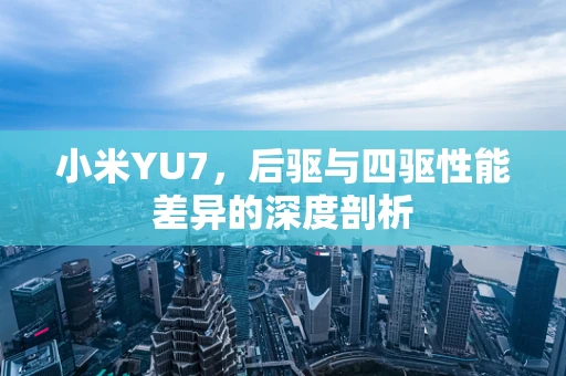 小米YU7，后驱与四驱性能差异的深度剖析