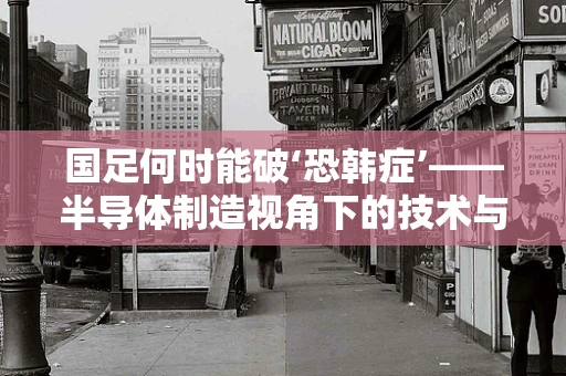 国足何时能破‘恐韩症’——半导体制造视角下的技术与心理突破