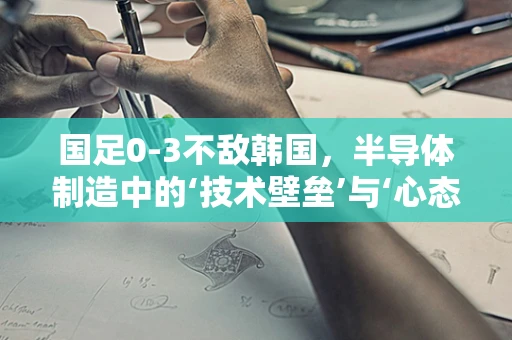 国足0-3不敌韩国，半导体制造中的‘技术壁垒’与‘心态调整’反思