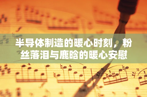 半导体制造的暖心时刻，粉丝落泪与鹿晗的暖心安慰
