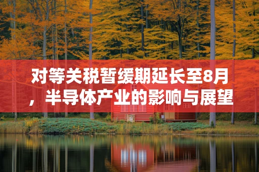 对等关税暂缓期延长至8月，半导体产业的影响与展望