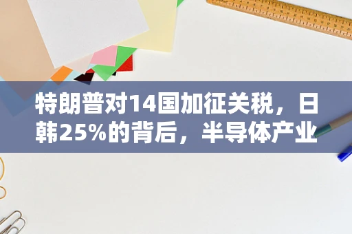 特朗普对14国加征关税，日韩25%的背后，半导体产业的全球供应链挑战与应对策略