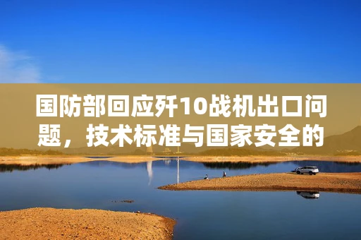 国防部回应歼10战机出口问题，技术标准与国家安全的双重考量