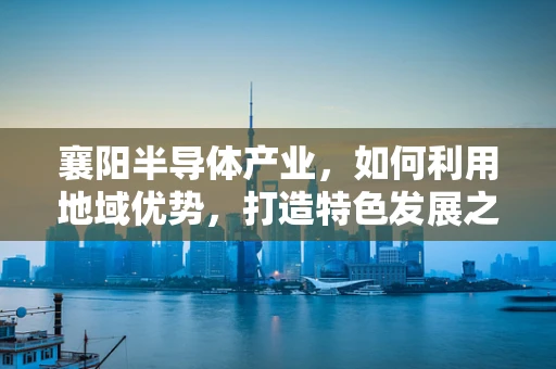 襄阳半导体产业，如何利用地域优势，打造特色发展之路？